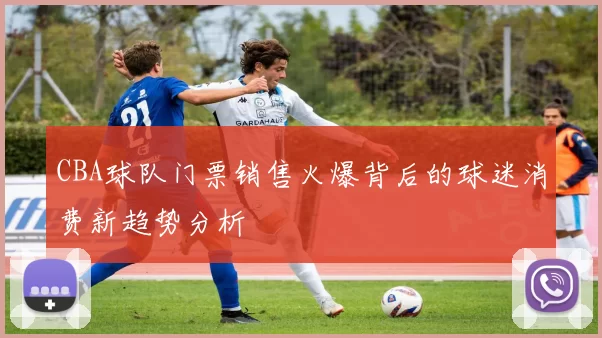 CBA球队门票销售火爆背后的球迷消费新趋势分析