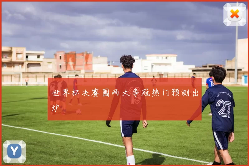 世界杯决赛圈两大争冠热门预测出炉