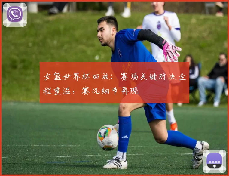 女篮世界杯回放：赛场关键对决全程重温，赛况细节再现