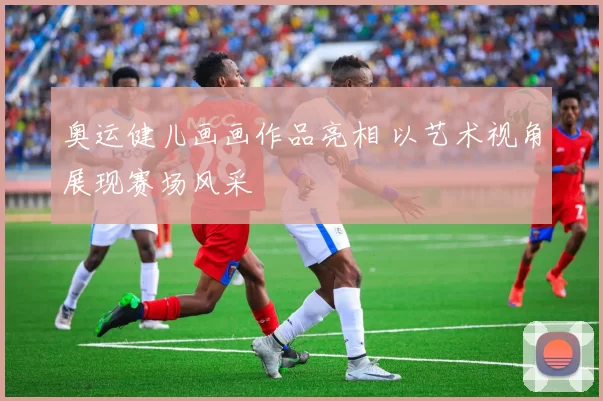 奥运健儿画画作品亮相 以艺术视角展现赛场风采