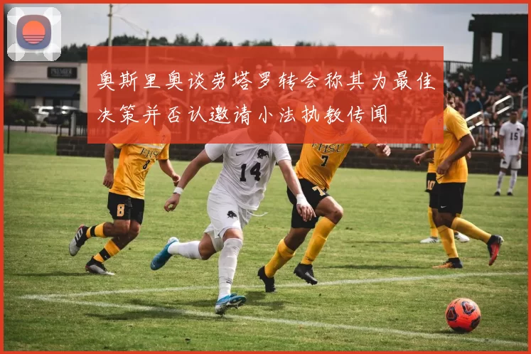 奥斯里奥谈劳塔罗转会称其为最佳决策并否认邀请小法执教传闻