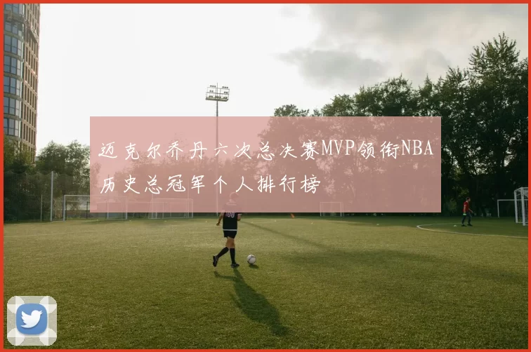 迈克尔乔丹六次总决赛MVP领衔NBA历史总冠军个人排行榜
