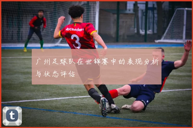 广州足球队在世锦赛中的表现分析与状态评估