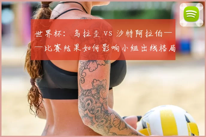 世界杯：乌拉圭 vs 沙特阿拉伯——比赛结果如何影响小组出线格局