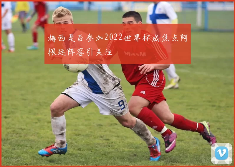 梅西是否参加2022世界杯成焦点阿根廷阵容引关注