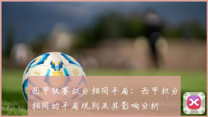 西甲联赛积分相同平局:西甲积分相同的平局规则及其影响分析