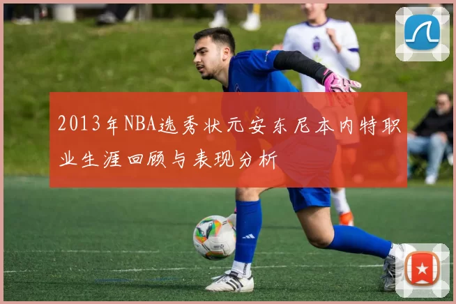 2013年NBA选秀状元安东尼本内特职业生涯回顾与表现分析