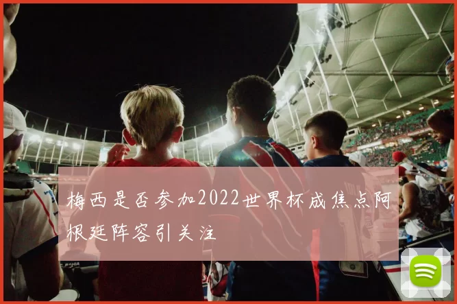 梅西是否参加2022世界杯成焦点阿根廷阵容引关注