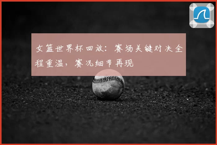 女篮世界杯回放：赛场关键对决全程重温，赛况细节再现