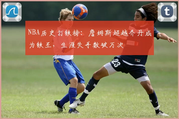 NBA历史打铁榜:詹姆斯超越乔丹成为铁王,生涯失手数破万次