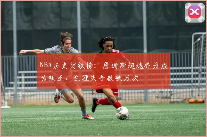 NBA历史打铁榜：詹姆斯超越乔丹成为铁王，生涯失手数破万次