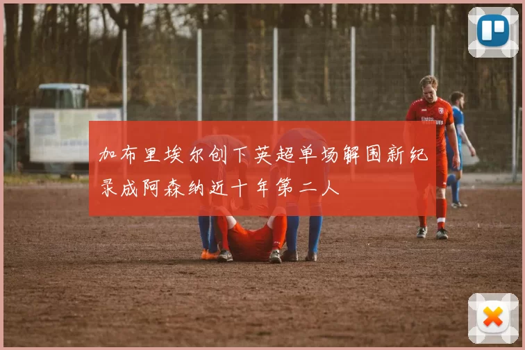 加布里埃尔创下英超单场解围新纪录成阿森纳近十年第二人