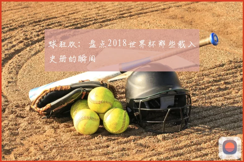 球狂欢：盘点2018世界杯那些载入史册的瞬间