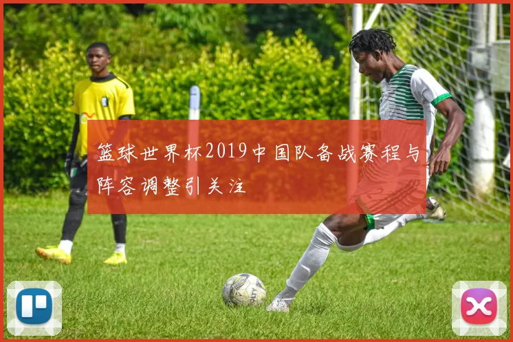 篮球世界杯2019中国队备战赛程与阵容调整引关注