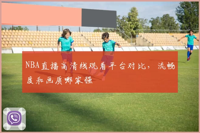 NBA直播高清线观看平台对比，流畅度和画质哪家强