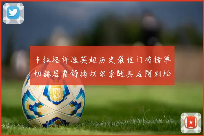 卡拉格评选英超历史最佳门将榜单切赫居首舒梅切尔紧随其后阿利松位列第三