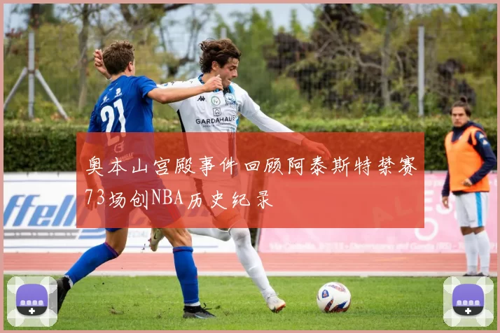 奥本山宫殿事件回顾阿泰斯特禁赛73场创NBA历史纪录
