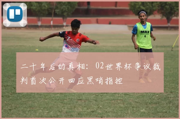 二十年后的真相：02世界杯争议裁判首次公开回应黑哨指控