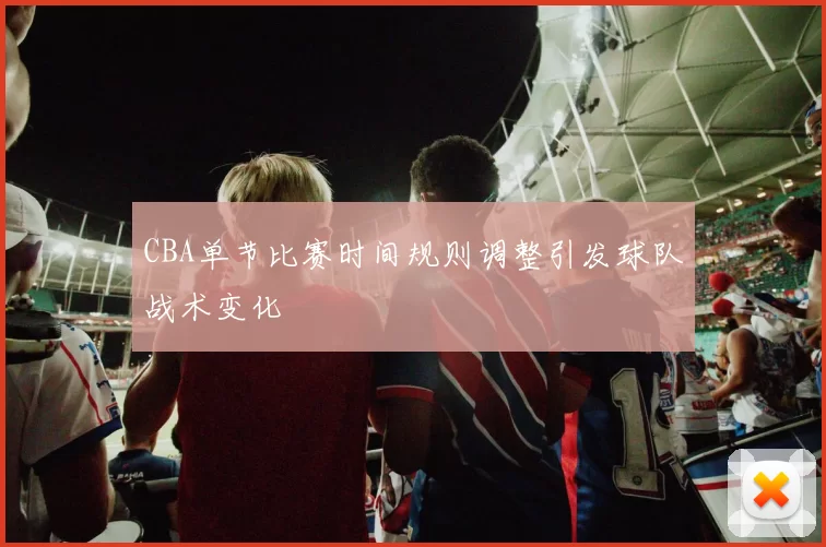 CBA单节比赛时间规则调整引发球队战术变化