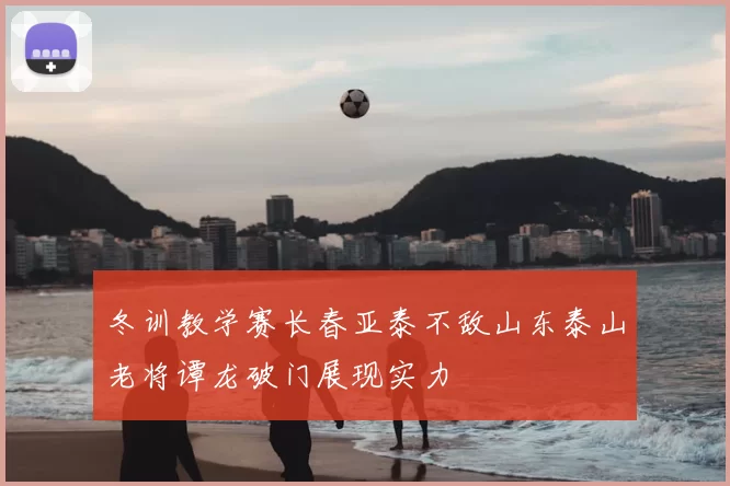 冬训教学赛长春亚泰不敌山东泰山老将谭龙破门展现实力