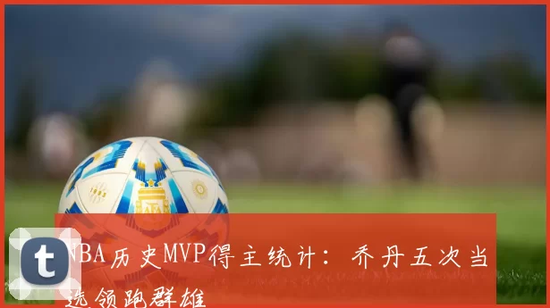 NBA历史MVP得主统计：乔丹五次当选领跑群雄