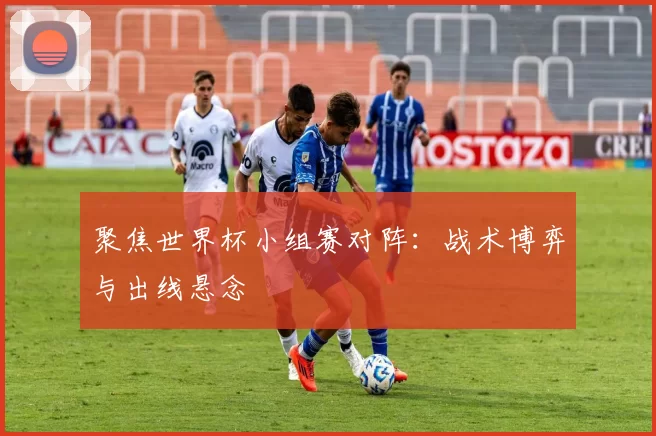 聚焦世界杯小组赛对阵：战术博弈与出线悬念