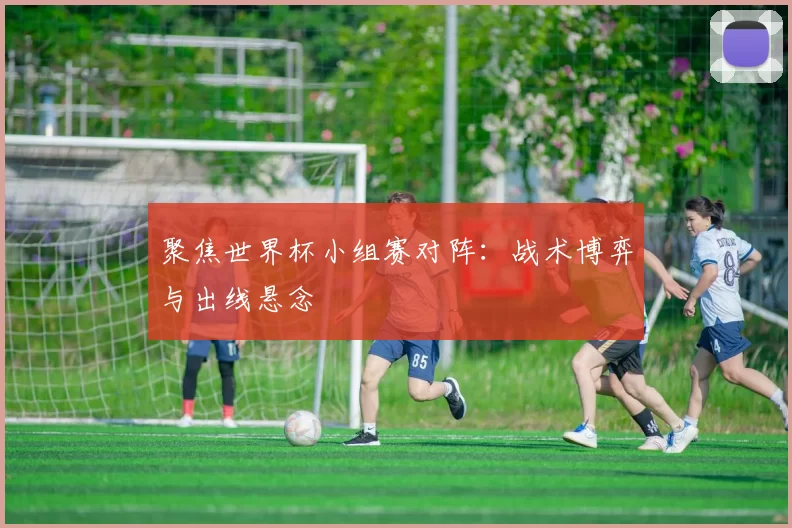 聚焦世界杯小组赛对阵：战术博弈与出线悬念