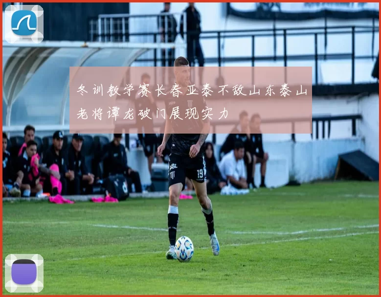 冬训教学赛长春亚泰不敌山东泰山老将谭龙破门展现实力