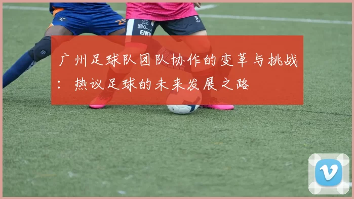 广州足球队团队协作的变革与挑战：热议足球的未来发展之路