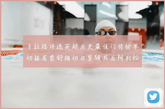 卡拉格评选英超历史最佳门将榜单切赫居首舒梅切尔紧随其后阿利松位列第三