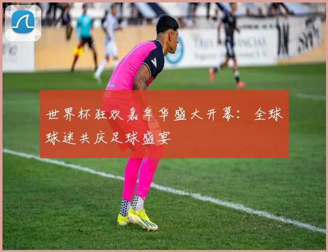 世界杯狂欢嘉年华盛大开幕：全球球迷共庆足球盛宴