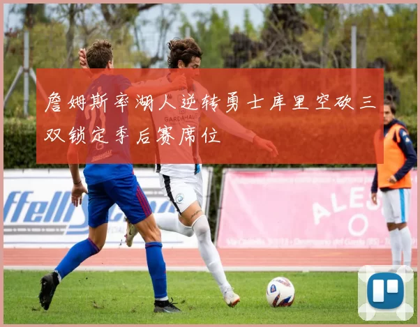 詹姆斯率湖人逆转勇士库里空砍三双锁定季后赛席位