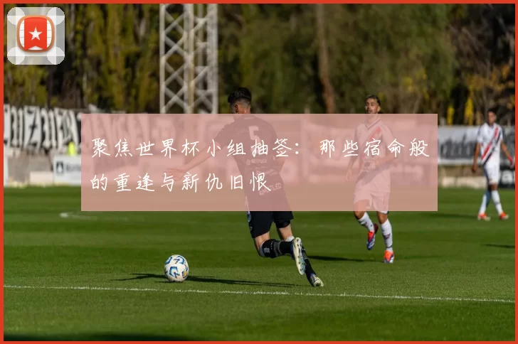 聚焦世界杯小组抽签:那些宿命般的重逢与新仇旧恨