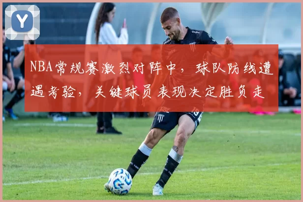 NBA常规赛激烈对阵中，球队防线遭遇考验，关键球员表现决定胜负走势