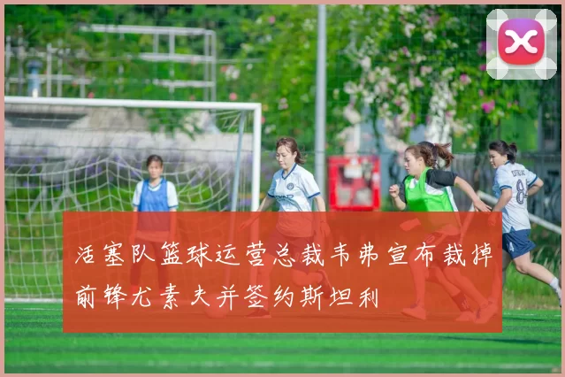 活塞队篮球运营总裁韦弗宣布裁掉前锋尤素夫并签约斯坦利