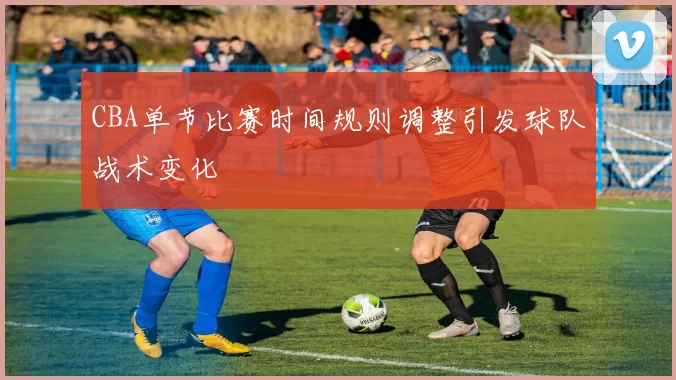 CBA单节比赛时间规则调整引发球队战术变化