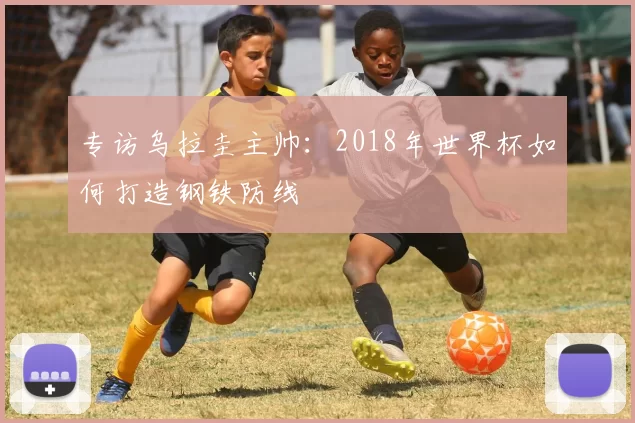 专访乌拉圭主帅:2018年世界杯如何打造钢铁防线