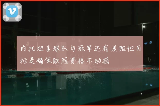 内托坦言球队与冠军还有差距但目标是确保欧冠资格不动摇