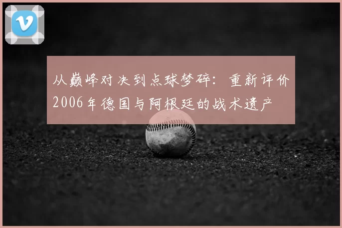 从巅峰对决到点球梦碎:重新评价2006年德国与阿根廷的战术遗产
