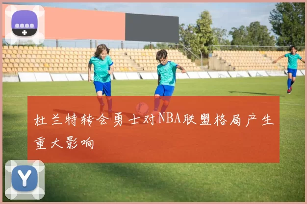 杜兰特转会勇士对NBA联盟格局产生重大影响