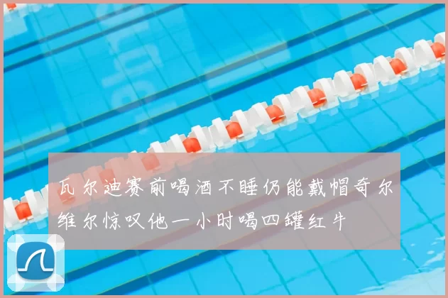 瓦尔迪赛前喝酒不睡仍能戴帽奇尔维尔惊叹他一小时喝四罐红牛