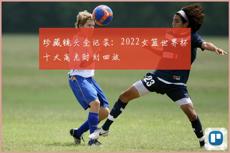 珍藏镜头全记录:2022女篮世界杯十大高光时刻回放