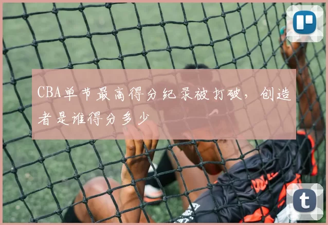 CBA单节最高得分纪录被打破，创造者是谁得分多少