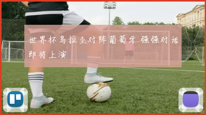 世界杯乌拉圭对阵葡萄牙 强强对话即将上演