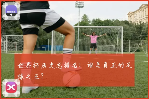 世界杯历史总排名：谁是真正的足球之王？