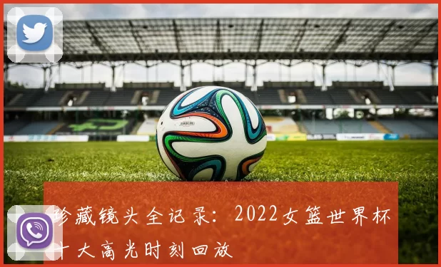 珍藏镜头全记录:2022女篮世界杯十大高光时刻回放