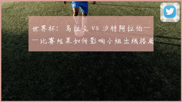 世界杯:乌拉圭 vs 沙特阿拉伯——比赛结果如何影响小组出线格局