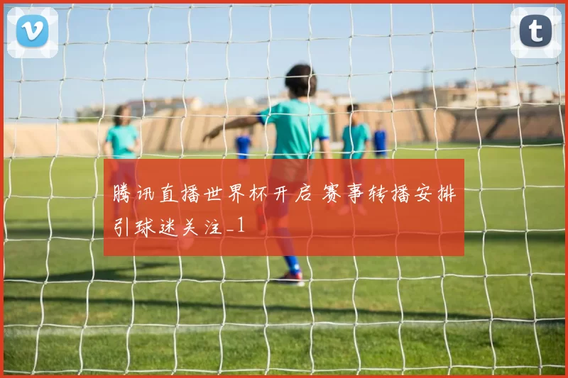 腾讯直播世界杯开启 赛事转播安排引球迷关注_1
