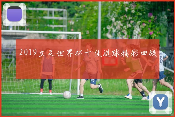 2019女足世界杯十佳进球精彩回顾